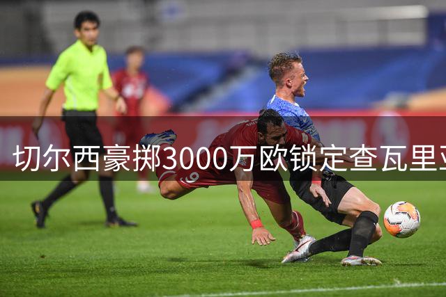 切尔西豪掷3000万欧锁定查瓦里亚，左路铁闸加盟引爆英超转会市场