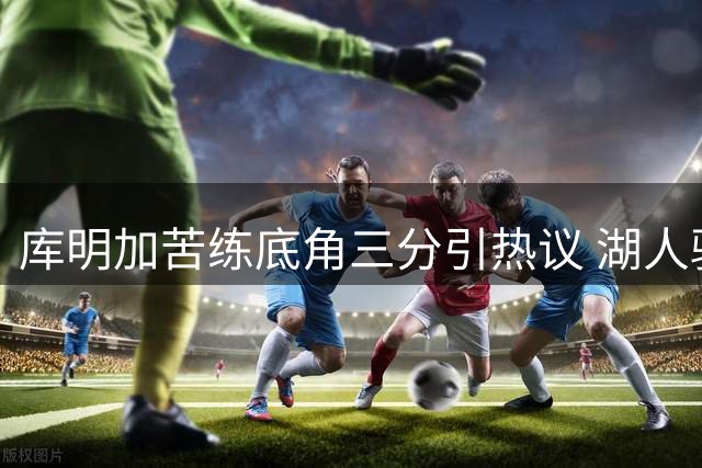 库明加苦练底角三分引热议 湖人骑士争夺战再添变数