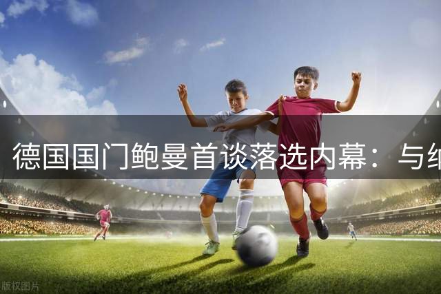 德国国门鲍曼首谈落选内幕：与纳帅和解后静候克洛普征召