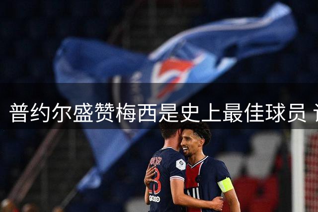 普约尔盛赞梅西是史上最佳球员 谈巴萨青训与海外赛事计划