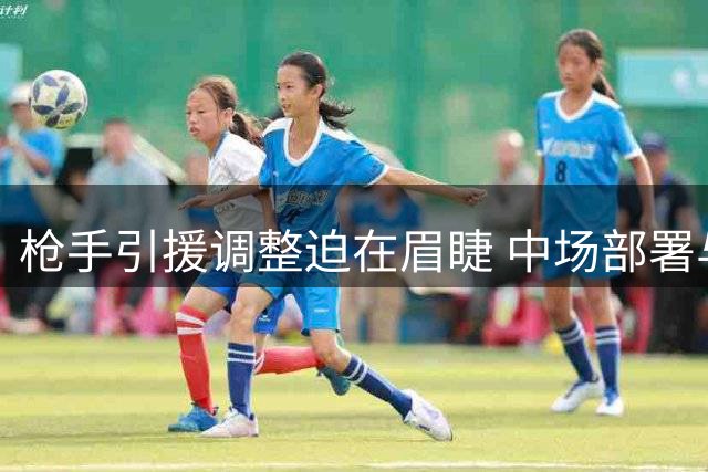枪手引援调整迫在眉睫 中场部署与防线补强成关键