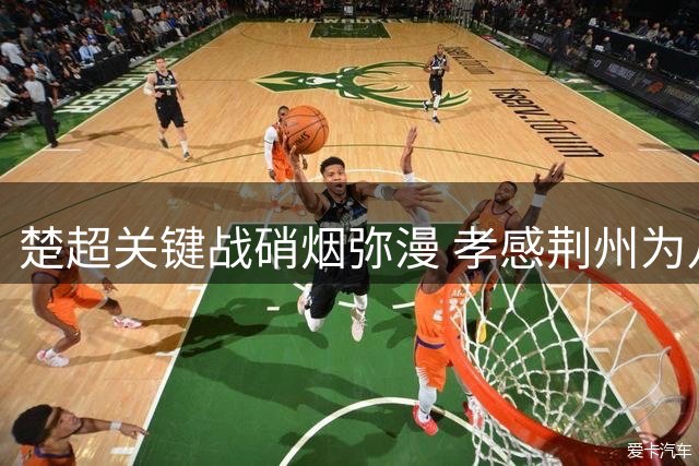 楚超关键战硝烟弥漫 孝感荆州为八强席位展开生死搏杀