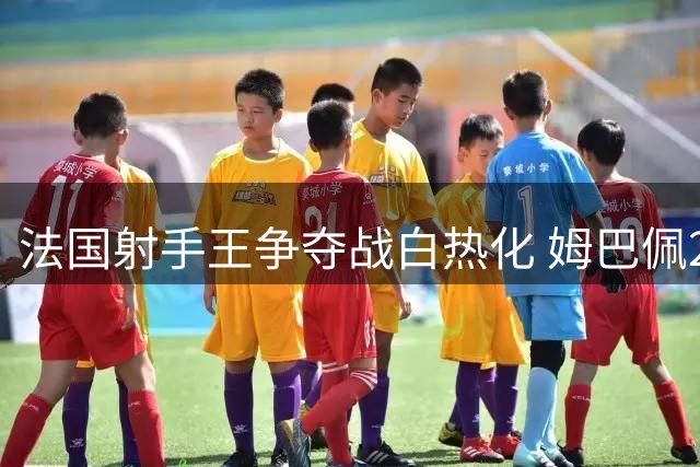 法国射手王争夺战白热化 姆巴佩247球创效率神话