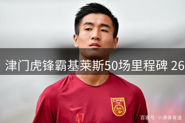 津门虎锋霸基莱斯50场里程碑 26球5助攻彰显核心价值