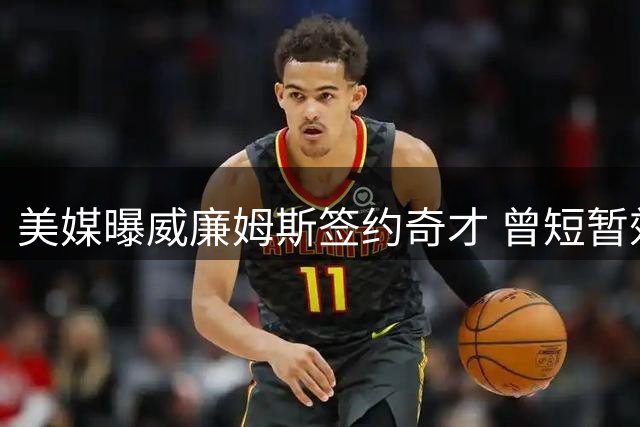 美媒曝威廉姆斯签约奇才 曾短暂效力首钢获管理层认可