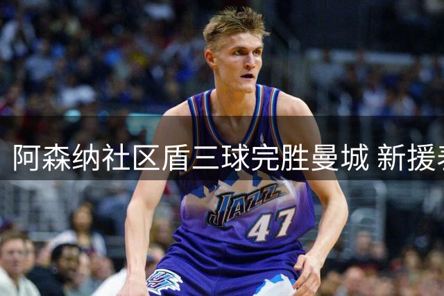 阿森纳社区盾三球完胜曼城 新援表现抢眼