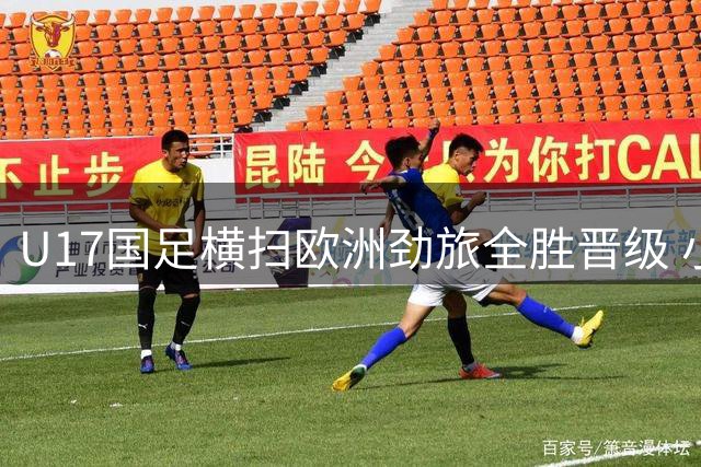 U17国足横扫欧洲劲旅全胜晋级 小将备战世界杯收获实战真经